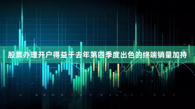 股票办理开户　　得益于去年第四季度出色的终端销量加持