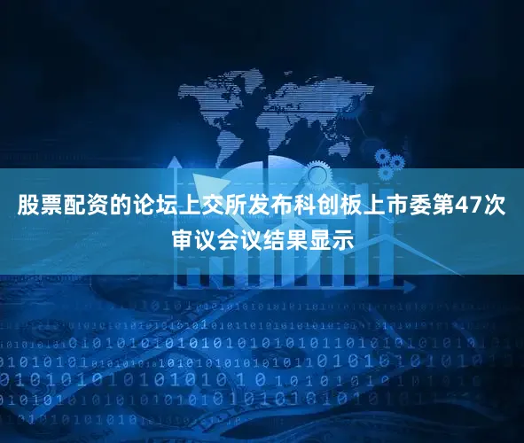 股票配资的论坛上交所发布科创板上市委第47次审议会议结果显示