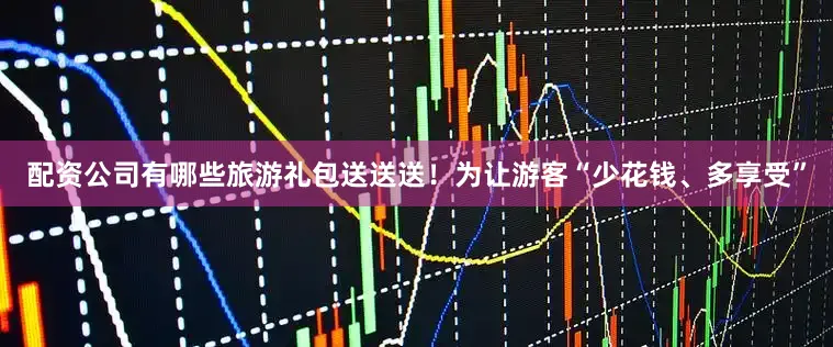 配资公司有哪些旅游礼包送送送！为让游客“少花钱、多享受”