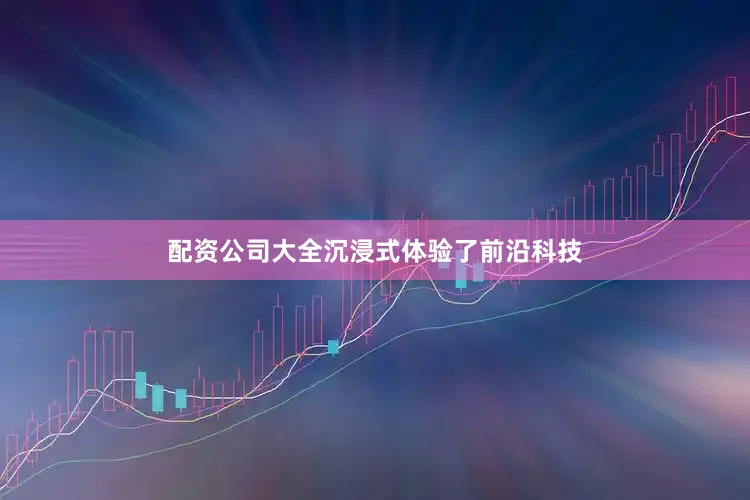配资公司大全沉浸式体验了前沿科技