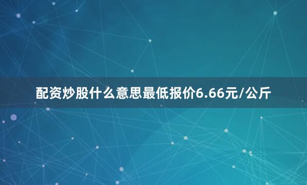 配资炒股什么意思最低报价6.66元/公斤
