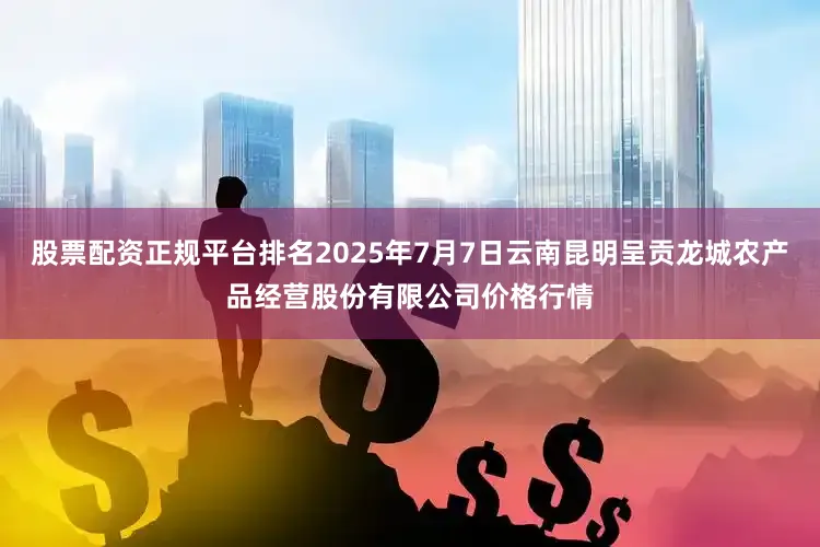 股票配资正规平台排名2025年7月7日云南昆明呈贡龙城农产品经营股份有限公司价格行情