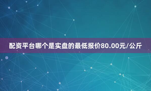 配资平台哪个是实盘的最低报价80.00元/公斤