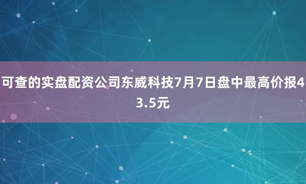 可查的实盘配资公司东威科技7月7日盘中最高价报43.5元