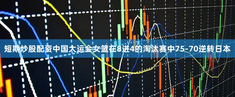 短期炒股配资中国大运会女篮在8进4的淘汰赛中75-70逆转日本