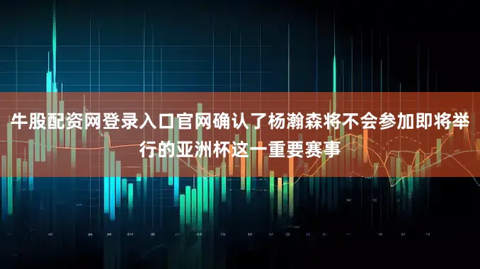 牛股配资网登录入口官网确认了杨瀚森将不会参加即将举行的亚洲杯这一重要赛事