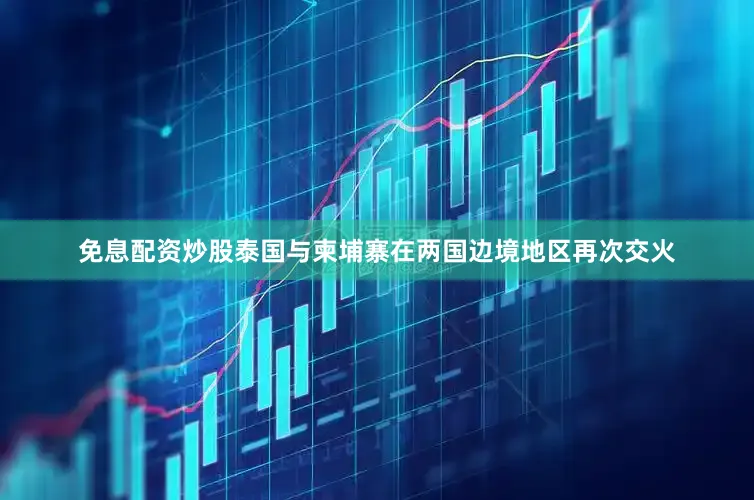 免息配资炒股泰国与柬埔寨在两国边境地区再次交火