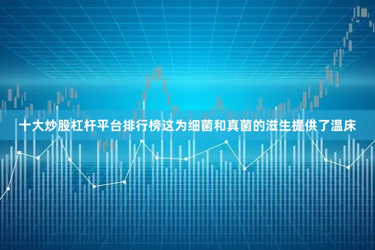 十大炒股杠杆平台排行榜这为细菌和真菌的滋生提供了温床