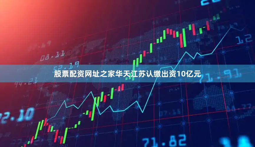 股票配资网址之家华天江苏认缴出资10亿元