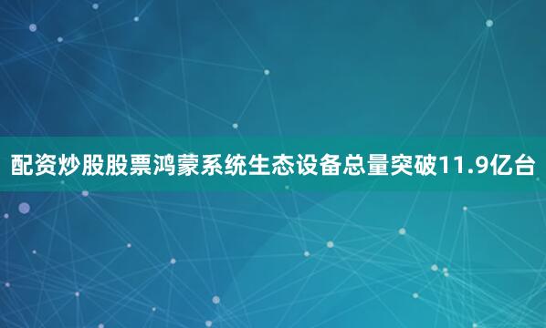 配资炒股股票鸿蒙系统生态设备总量突破11.9亿台