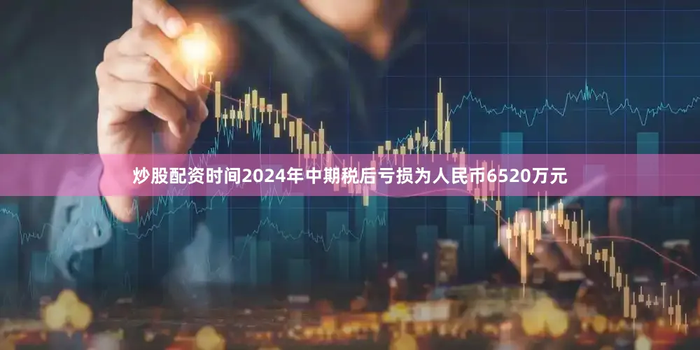 炒股配资时间2024年中期税后亏损为人民币6520万元