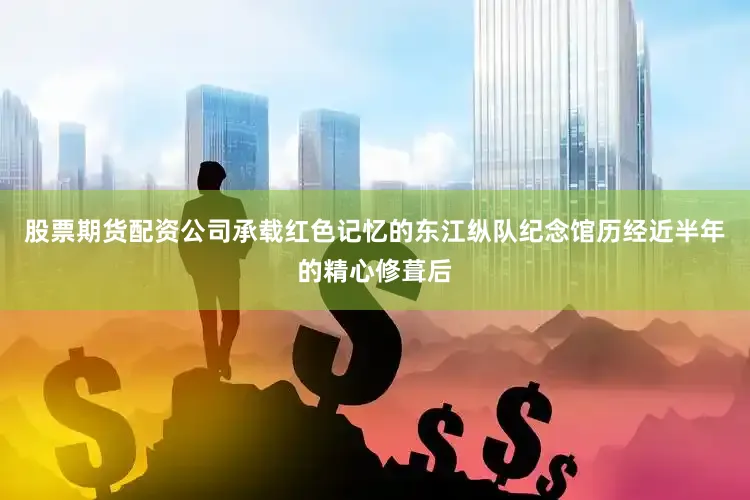 股票期货配资公司承载红色记忆的东江纵队纪念馆历经近半年的精心修葺后