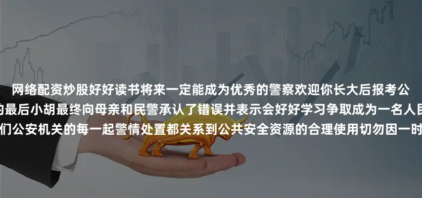 网络配资炒股好好读书将来一定能成为优秀的警察欢迎你长大后报考公安院校跟叔叔成为同事！”事情的最后小胡最终向母亲和民警承认了错误并表示会好好学习争取成为一名人民警察警方提醒广大青少年朋友们公安机关的每一起警情处置都关系到公共安全资源的合理使用切勿因一时好奇报假警或模仿危险行为青少年好奇心强、模仿力强广大家长们也要正确引导孩子的兴趣爱好加强安全意识教育鼓励青少年树立正确的法治观念和职业理想共同护航他们