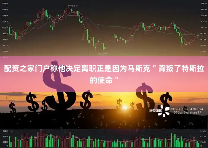配资之家门户称他决定离职正是因为马斯克＂背叛了特斯拉的使命＂